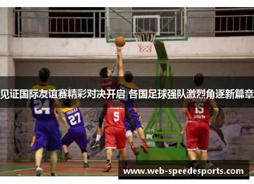 见证国际友谊赛精彩对决开启 各国足球强队激烈角逐新篇章