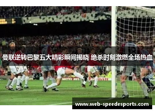 曼联逆转巴黎五大精彩瞬间揭晓 绝杀时刻激燃全场热血
