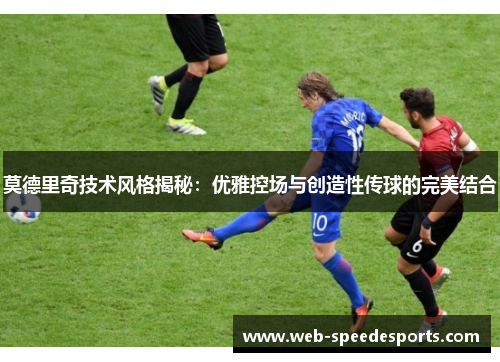 莫德里奇技术风格揭秘：优雅控场与创造性传球的完美结合