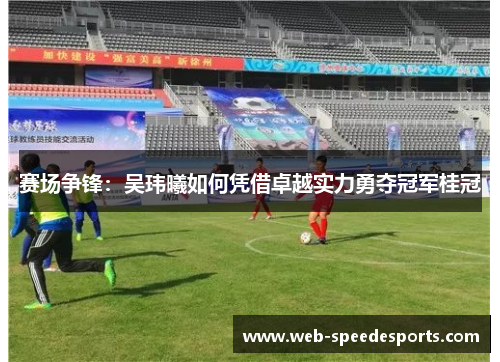 赛场争锋：吴玮曦如何凭借卓越实力勇夺冠军桂冠